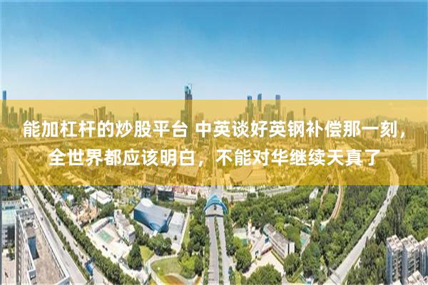 能加杠杆的炒股平台 中英谈好英钢补偿那一刻,全世界都应该明白,不能对华继续天真了