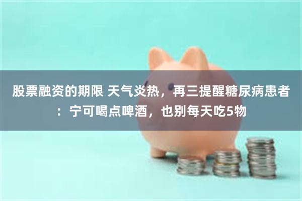 股票融资的期限 天气炎热,再三提醒糖尿病患者:宁可喝点啤酒,也别每天吃5物
