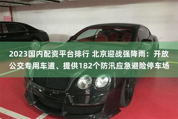2023国内配资平台排行 北京迎战强降雨：开放公交专用车道、提供182个防汛应急避险停车场