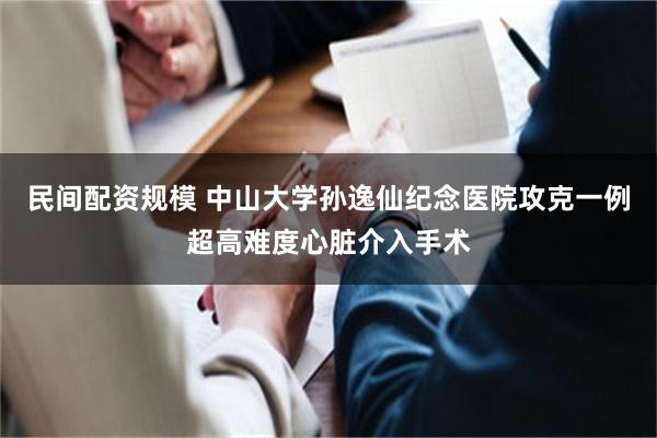 民间配资规模 中山大学孙逸仙纪念医院攻克一例超高难度心脏介入手术