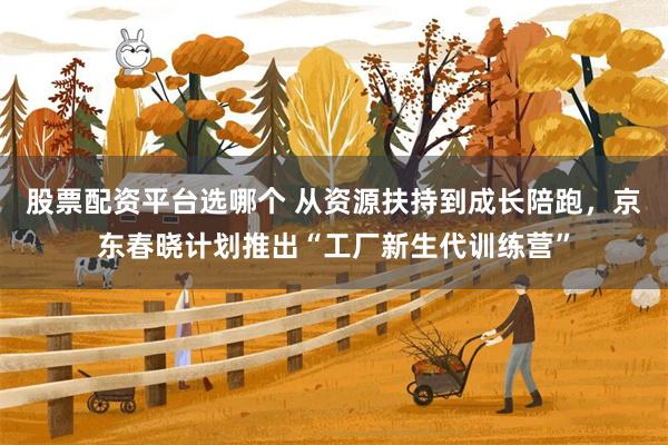 股票配资平台选哪个 从资源扶持到成长陪跑，京东春晓计划推出“工厂新生代训练营”