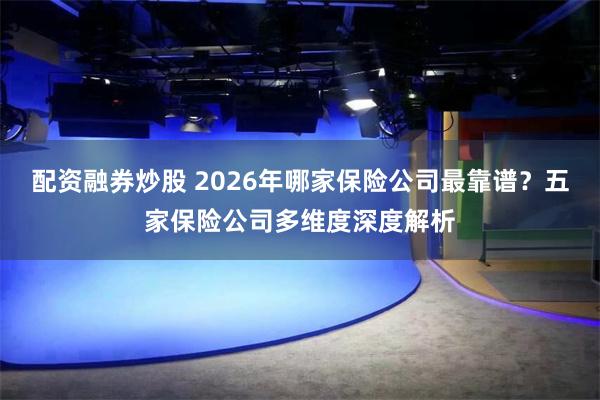 配资融券炒股 2026年哪家保险公司最靠谱？五家保险公司多维度深度解析