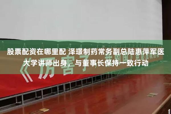 股票配资在哪里配 泽璟制药常务副总陆惠萍军医大学讲师出身，与董事长保持一致行动