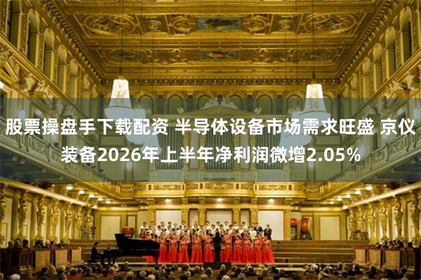 股票操盘手下载配资 半导体设备市场需求旺盛 京仪装备2026年上半年净利润微增2.05%