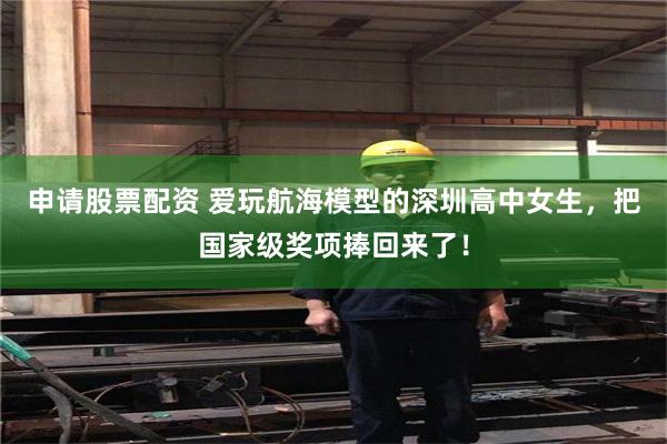 申请股票配资 爱玩航海模型的深圳高中女生，把国家级奖项捧回来了！