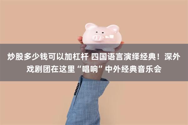 炒股多少钱可以加杠杆 四国语言演绎经典！深外戏剧团在这里“唱响”中外经典音乐会