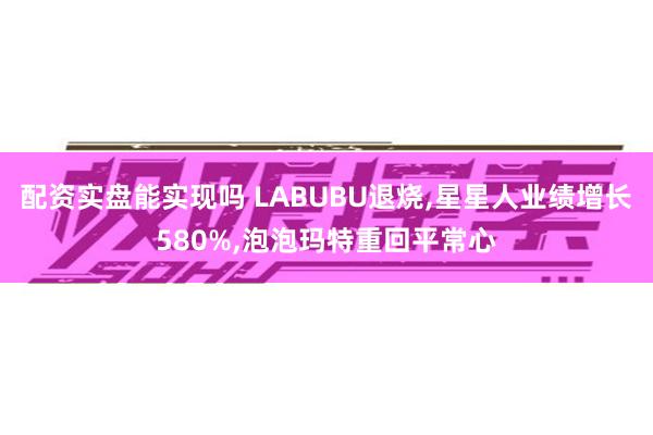 配资实盘能实现吗 LABUBU退烧,星星人业绩增长580%,泡泡玛特重回平常心