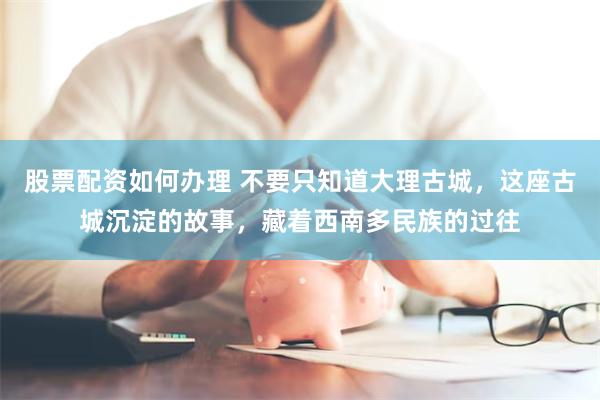 股票配资如何办理 不要只知道大理古城，这座古城沉淀的故事，藏着西南多民族的过往