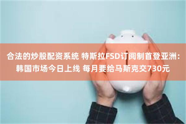 合法的炒股配资系统 特斯拉FSD订阅制首登亚洲：韩国市场今日上线 每月要给马斯克交730元