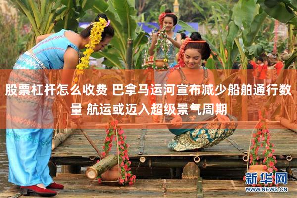股票杠杆怎么收费 巴拿马运河宣布减少船舶通行数量 航运或迈入超级景气周期