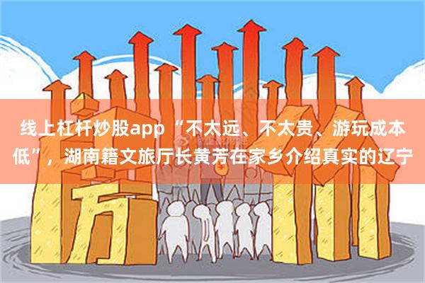 线上杠杆炒股app “不太远、不太贵、游玩成本低”，湖南籍文旅厅长黄芳在家乡介绍真实的辽宁