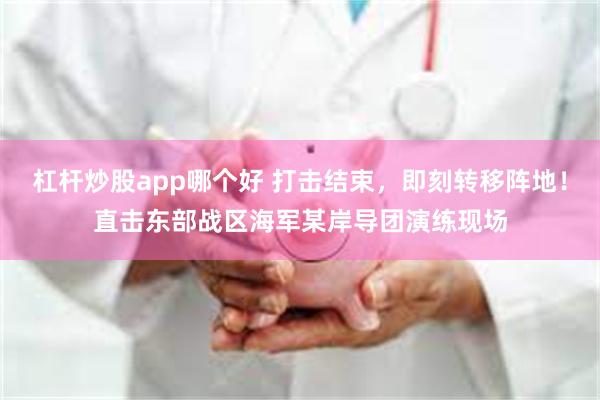 杠杆炒股app哪个好 打击结束，即刻转移阵地！直击东部战区海军某岸导团演练现场