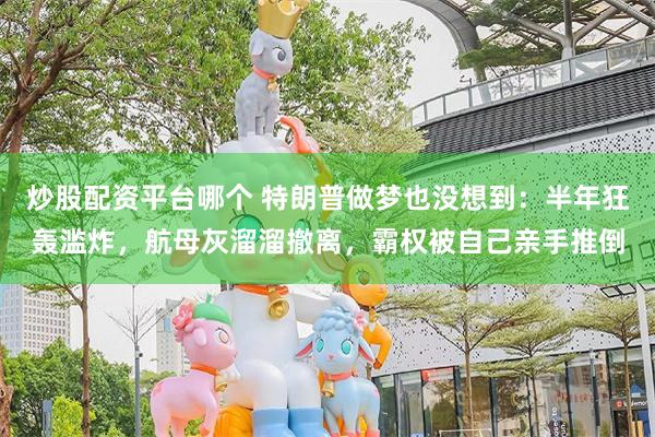 炒股配资平台哪个 特朗普做梦也没想到:半年狂轰滥炸,航母灰溜溜撤离,霸权被自己亲手推倒