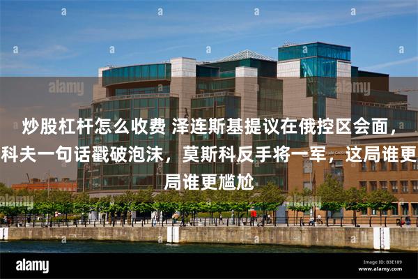 炒股杠杆怎么收费 泽连斯基提议在俄控区会面，佩斯科夫一句话戳破泡沫，莫斯科反手将一军，这局谁更尴尬