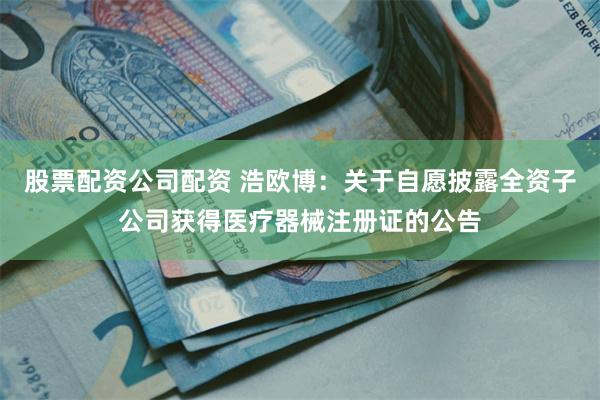 股票配资公司配资 浩欧博：关于自愿披露全资子公司获得医疗器械注册证的公告