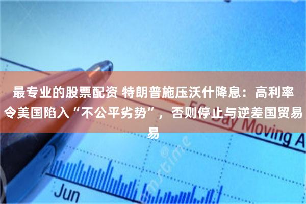 最专业的股票配资 特朗普施压沃什降息：高利率令美国陷入“不公平劣势”，否则停止与逆差国贸易