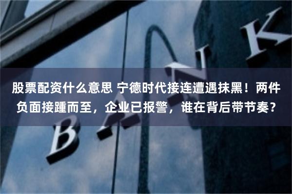 股票配资什么意思 宁德时代接连遭遇抹黑!两件负面接踵而至,企业已报警,谁在背后带节奏?