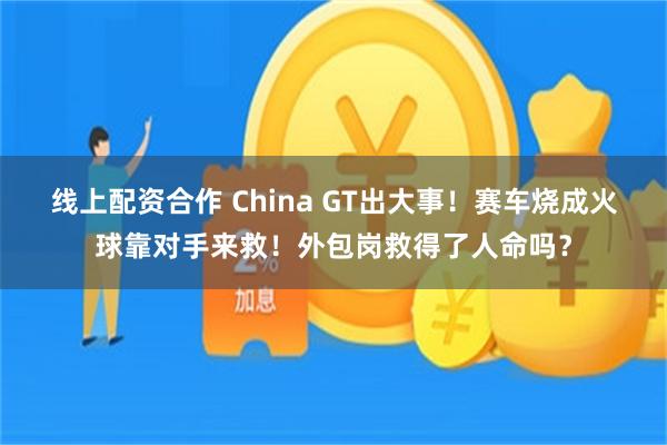 线上配资合作 China GT出大事!赛车烧成火球靠对手来救!外包岗救得了人命吗?