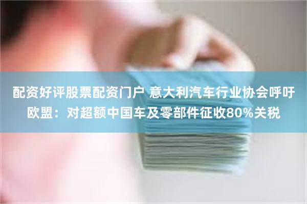 配资好评股票配资门户 意大利汽车行业协会呼吁欧盟：对超额中国车及零部件征收80%关税