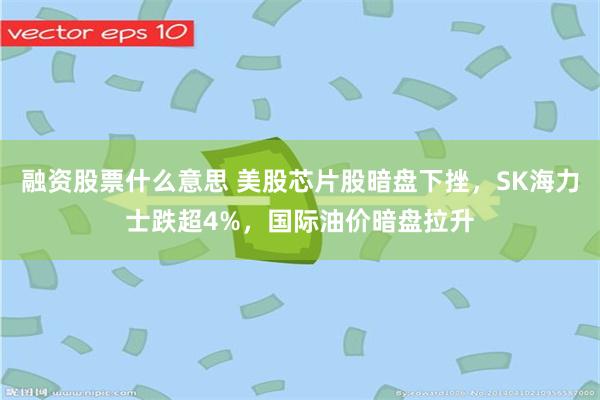 融资股票什么意思 美股芯片股暗盘下挫，SK海力士跌超4%，国际油价暗盘拉升