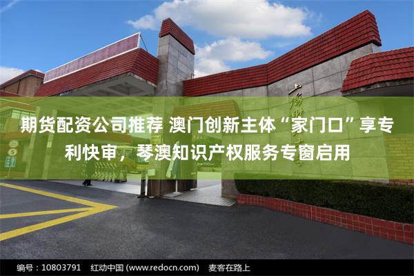 期货配资公司推荐 澳门创新主体“家门口”享专利快审，琴澳知识产权服务专窗启用
