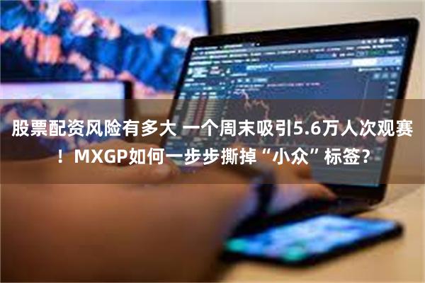 股票配资风险有多大 一个周末吸引5.6万人次观赛！MXGP如何一步步撕掉“小众”标签？