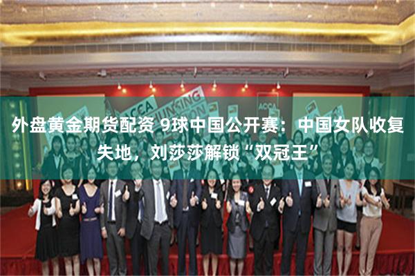 外盘黄金期货配资 9球中国公开赛:中国女队收复失地,刘莎莎解锁“双冠王”