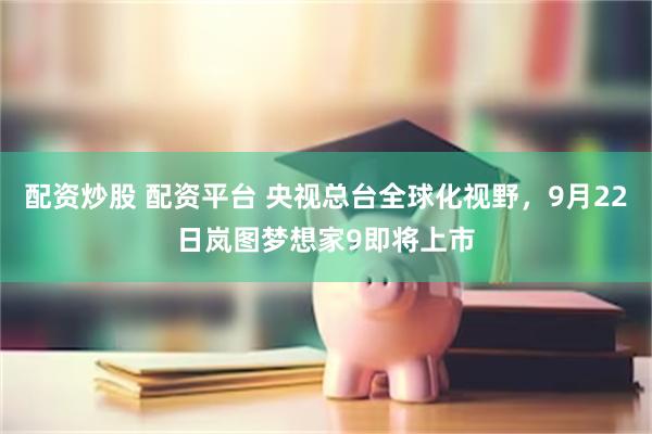 配资炒股 配资平台 央视总台全球化视野,9月22日岚图梦想家9即将上市