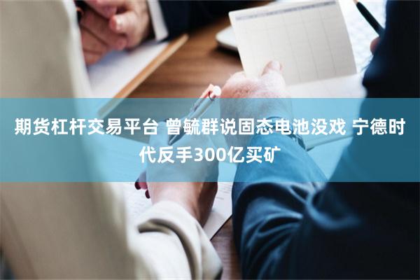 期货杠杆交易平台 曾毓群说固态电池没戏 宁德时代反手300亿买矿