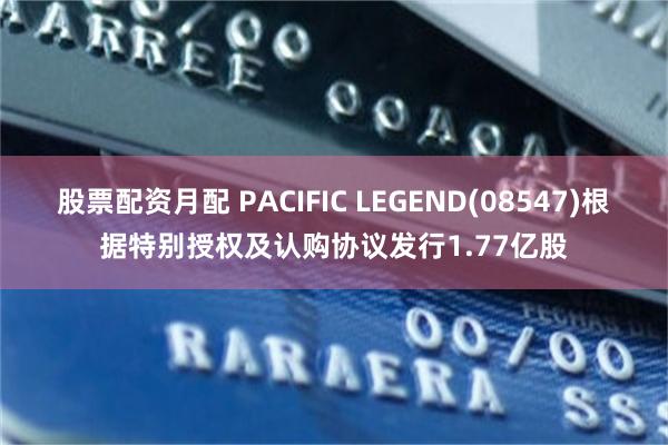 股票配资月配 PACIFIC LEGEND(08547)根据特别授权及认购协议发行1.77亿股