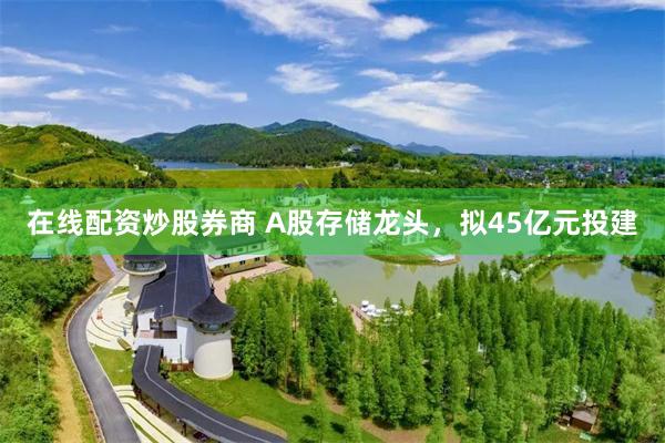 在线配资炒股券商 A股存储龙头，拟45亿元投建