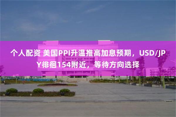 个人配资 美国PPI升温推高加息预期，USD/JPY徘徊154附近，等待方向选择