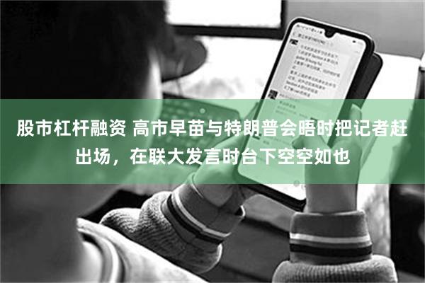 股市杠杆融资 高市早苗与特朗普会晤时把记者赶出场，在联大发言时台下空空如也
