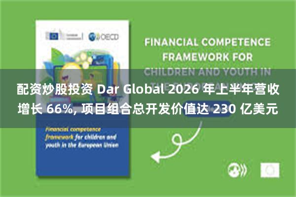 配资炒股投资 Dar Global 2026 年上半年营收增长 66%, 项目组合总开发价值达 230 亿美元