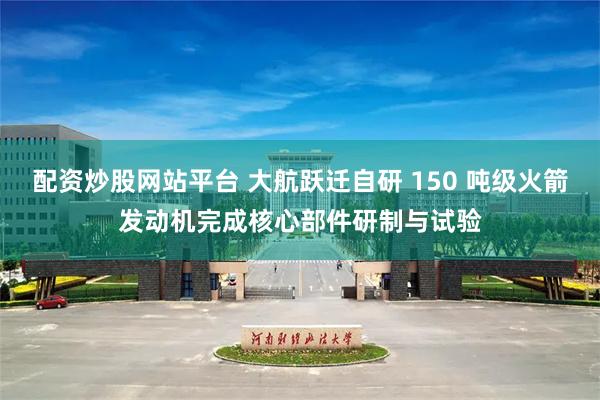 配资炒股网站平台 大航跃迁自研 150 吨级火箭发动机完成核心部件研制与试验