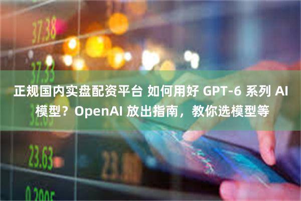 正规国内实盘配资平台 如何用好 GPT-6 系列 AI 模型？OpenAI 放出指南，教你选模型等