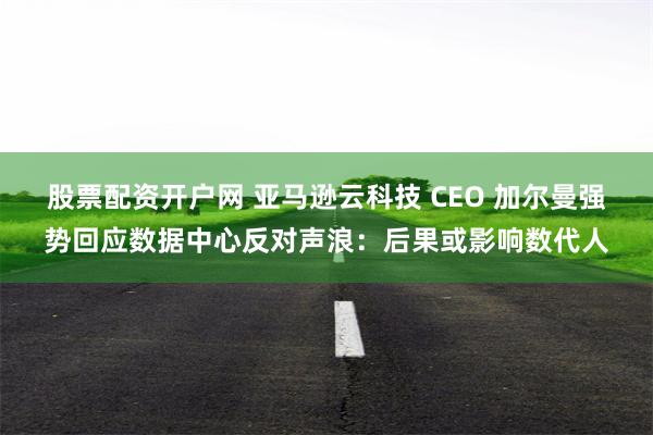 股票配资开户网 亚马逊云科技 CEO 加尔曼强势回应数据中心反对声浪：后果或影响数代人