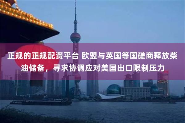 正规的正规配资平台 欧盟与英国等国磋商释放柴油储备，寻求协调应对美国出口限制压力