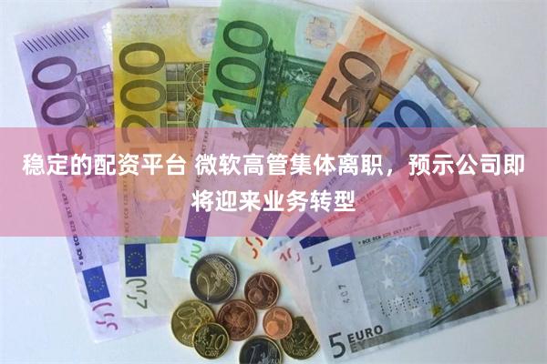 稳定的配资平台 微软高管集体离职，预示公司即将迎来业务转型