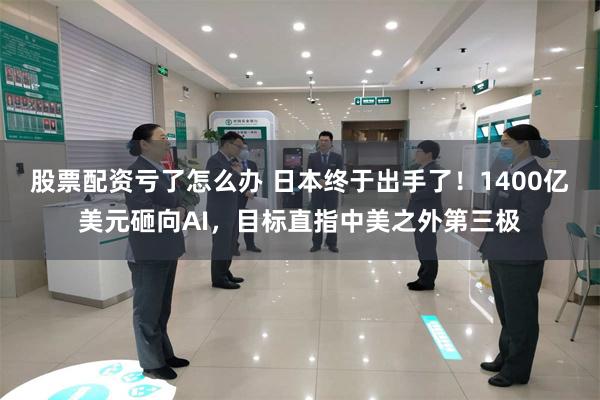 股票配资亏了怎么办 日本终于出手了！1400亿美元砸向AI，目标直指中美之外第三极