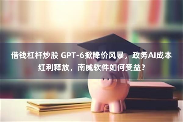 借钱杠杆炒股 GPT-6掀降价风暴，政务AI成本红利释放，南威软件如何受益？