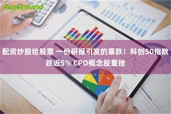 配资炒股给股票 一份研报引发的暴跌！科创50指数跌近5% CPO概念股重挫
