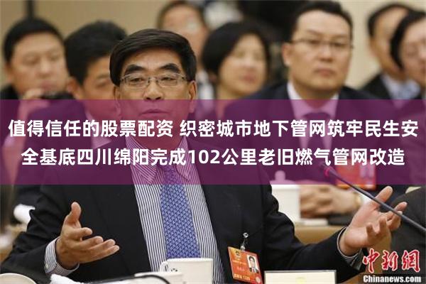 值得信任的股票配资 织密城市地下管网筑牢民生安全基底四川绵阳完成102公里老旧燃气管网改造