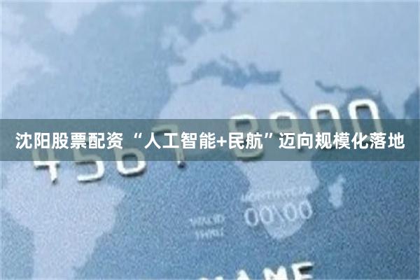 沈阳股票配资 “人工智能+民航”迈向规模化落地
