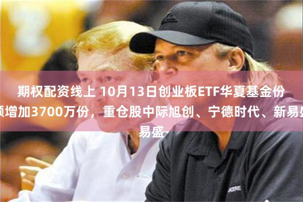 期权配资线上 10月13日创业板ETF华夏基金份额增加3700万份，重仓股中际旭创、宁德时代、新易盛
