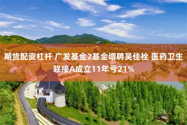 期货配资杠杆 广发基金2基金增聘吴佳栓 医药卫生联接A成立11年亏21%
