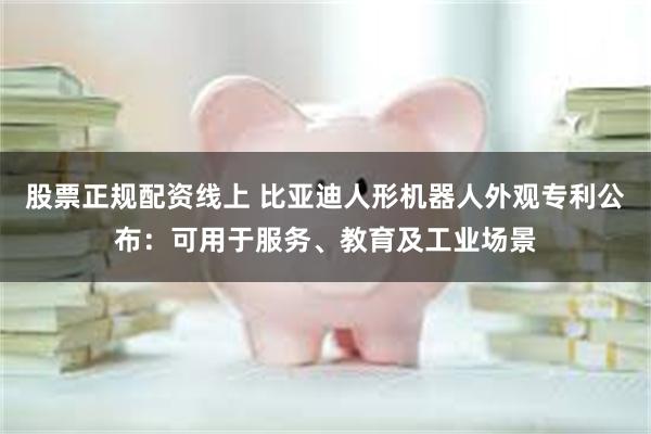 股票正规配资线上 比亚迪人形机器人外观专利公布：可用于服务、教育及工业场景