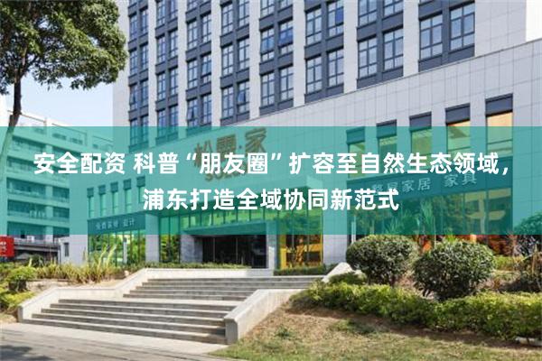 安全配资 科普“朋友圈”扩容至自然生态领域，浦东打造全域协同新范式