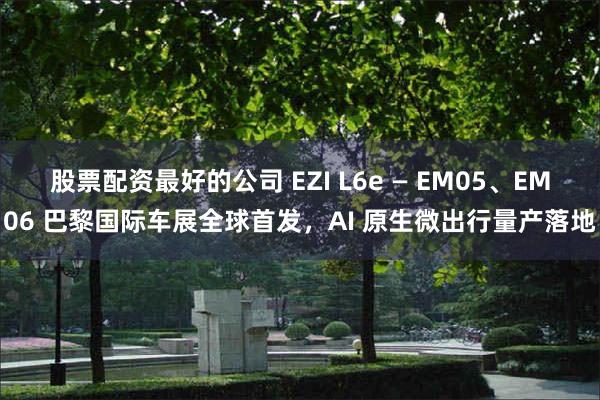 股票配资最好的公司 EZI L6e — EM05、EM06 巴黎国际车展全球首发，AI 原生微出行量产落地
