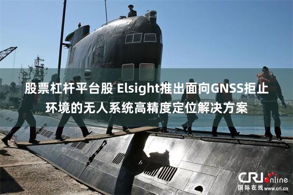 股票杠杆平台股 Elsight推出面向GNSS拒止环境的无人系统高精度定位解决方案